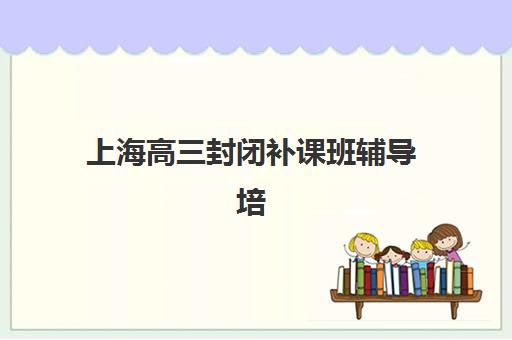 上海高三封闭补课班辅导培训机构有哪些地方？2025年最新分布图、择校指南与实地考察全攻略
