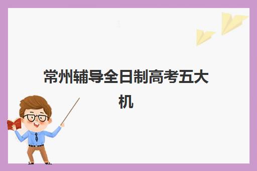 常州辅导全日制高考五大机构服务能力分析如何科学进行？2025年权威TOP5评估、择校指南与成功策略