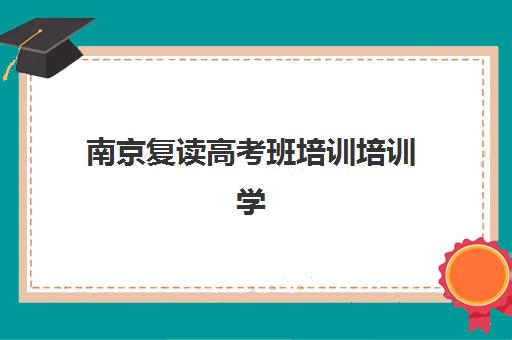 南京复读高考班培训培训学校排名前十如何准确查询？2025年最新权威榜单、各校特色解析与科学择校全指南