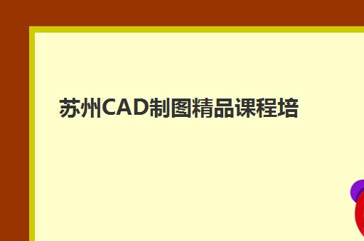 苏州CAD制图精品课程培训机构哪个比较好？2025年最新排名、课程特色与择校全攻略