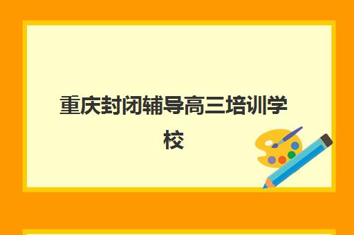 重庆封闭辅导高三培训学校排名前十名如何查询？2025年最新权威榜单、各校特色解析与科学择校全攻略