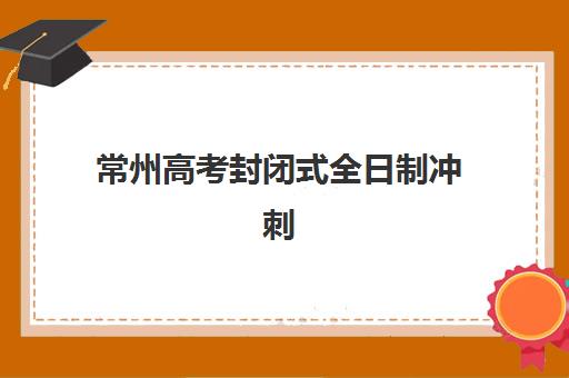 常州高考封闭式全日制冲刺班专项机构竞争力排行如何查询？2025年权威榜单、择校指南与成功经验全解析