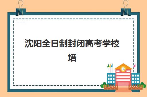 沈阳全日制封闭高考学校培训班哪个好一点？2025年最新排名解析与择校全攻略