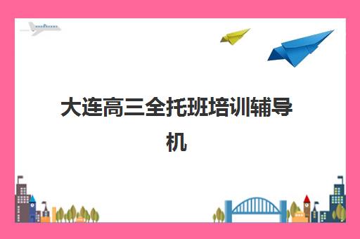 大连高三全托班培训辅导机构哪个比较好？2025年最新排名前十与个性化择校全指南