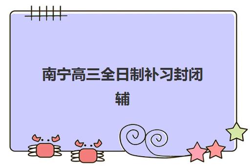 南宁高三全日制补习封闭辅导机构排行榜如何查询？2025年权威TOP10榜单、择校指南与避坑全攻略
