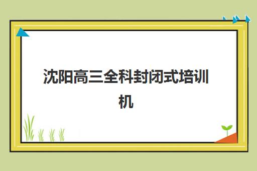 沈阳高三全科封闭式培训机构培训学校排名前十名？2025年最新实力榜单与择校全攻略