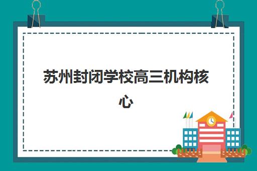 苏州封闭学校高三机构核心竞争力如何对比?2025年十大维度评估模型与高性价比择校全指南 苏州封闭学校高三机构核心竞争力如何对比?2025年十大维度评估模型与高性价比择校全指南