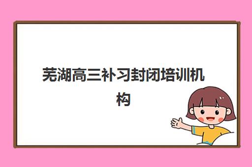 芜湖高三补习封闭培训机构哪个比较好一点？2025年最新排名榜单、各校特色解析与科学择校全指南