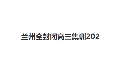 兰州全封闭高三集训2025年时间具体时间如何查询？2025年各机构开学日程、择校策略与报名全指南