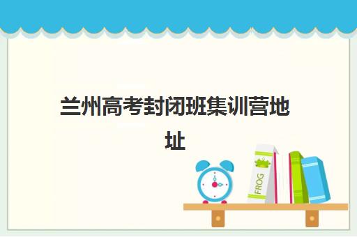 兰州高考封闭班集训营地址在哪？2025年全日制冲刺机构位置与课程指南