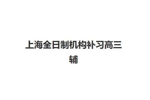 上海全日制机构补习高三辅导机构哪家好一点？2025年最新口碑排名、各机构特色解析与科学择校全指南