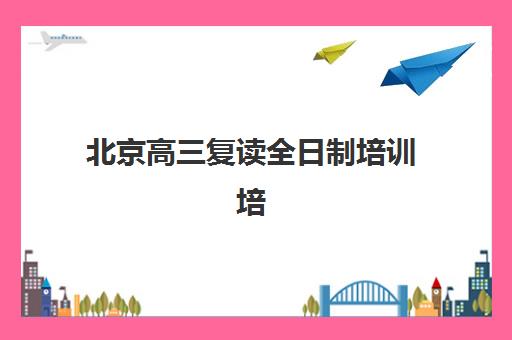 北京高三复读全日制培训培训机构哪个好费用多少？2025年最新权威排名解析、费用明细与择校指南全攻略