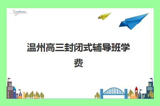 温州高三封闭式辅导班学费一般多少钱？2025年最新价格表与高性价比择校全攻略
