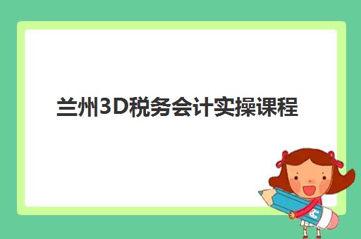 兰州3D税务会计实操课程机构用户满意度如何提升？2025年最新评测标准、选择指南与成功案例解析