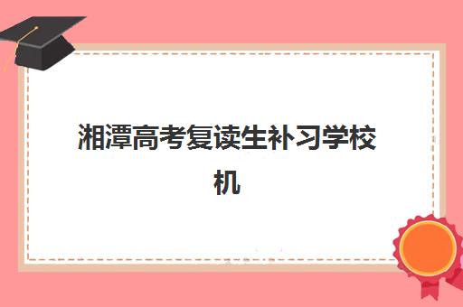 湘潭高考复读生补习学校机构排行榜前十名如何科学选择？2025年最新排名、择校指南与成功案例深度解析