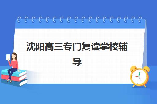 沈阳高三专门复读学校辅导培训机构有哪些学校？2025年最新排名、择校指南与避坑全攻略