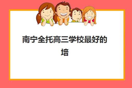 南宁全托高三学校最好的培训机构排名如何查询？2025年最新TOP10榜单、各校特色解析与科学择校全指南