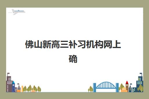 佛山新高三补习机构网上确认时间2025年何时开始？最新网上确认流程与材料准备全攻略