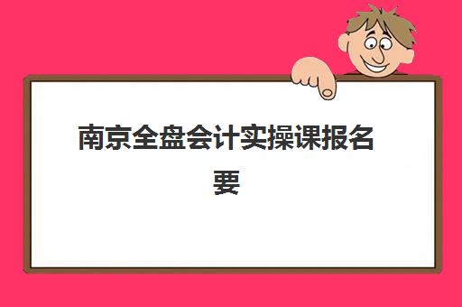 南京全盘会计实操课报名要带啥？现场确认材料清单与避坑指南