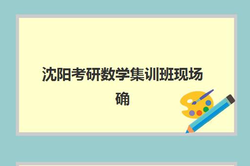 沈阳考研数学集训班现场确认时间2025如何安排？最新时间节点、报名流程与择校全攻略