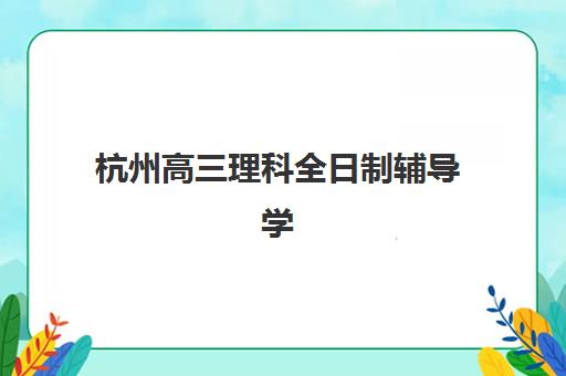 杭州高三理科全日制辅导学校哪家好一点？2025年权威榜单与科学择校全指南