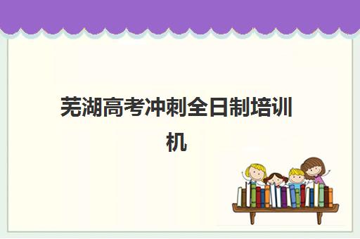 芜湖高考冲刺全日制培训机构哪个好一点？2025年最新权威排名与科学择校全攻略指南