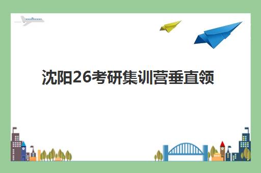 沈阳26考研集训营垂直领域TOP10如何选择?2025年最新权威榜单、择校标准与报名全指南 沈阳26考研集训营垂直领域TOP10如何选择?2025年最新权威榜单、择校标准与报名全指南