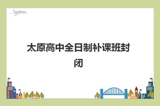 太原高中全日制补课班封闭学校有哪些学校？2025年最新权威名单、择校标准与报名指南全解析
