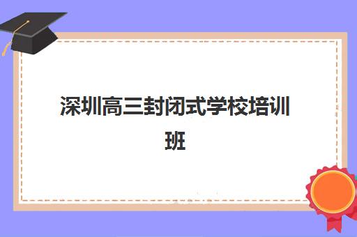 深圳高三封闭式学校培训班哪个好一点？2025年最新权威排名、择校标准、费用对比与成功案例解析