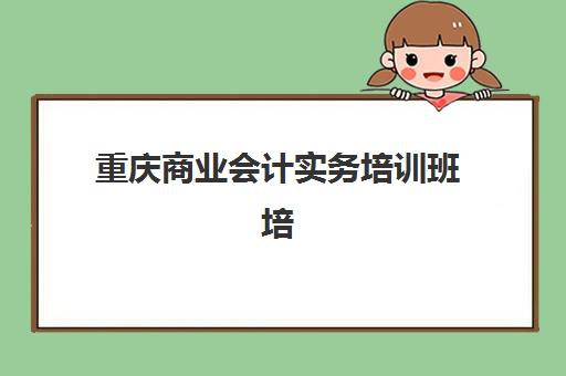 重庆商业会计实务培训班培训班哪个最好一点？2025年权威机构对比评测、选择技巧与成功案例全攻略