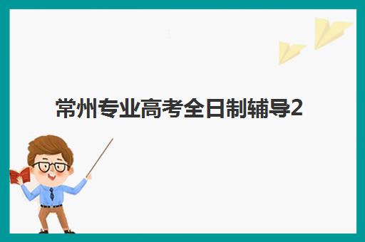 常州专业高考全日制辅导2025年时间具体时间如何规划？2025年权威时间节点、各校开班日程与科学安排全指南
