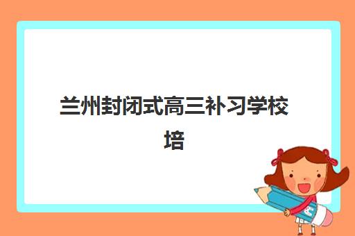 兰州封闭式高三补习学校培训排名第一的学校如何选择？2025年最新权威榜单与择校全攻略指南