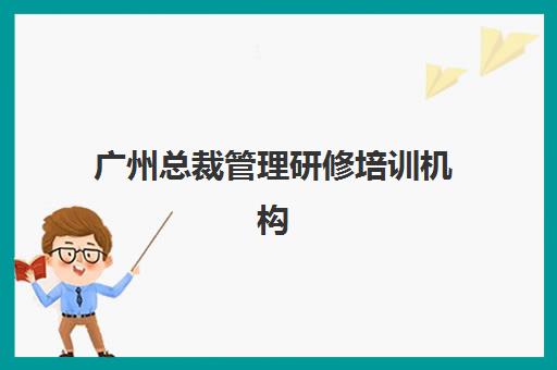 广州总裁管理研修培训机构有哪些地方好？2023年权威TOP5排名与择校指南全解析
