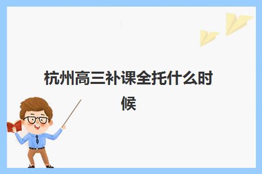 杭州高三补课全托什么时候报名考试啊？2025年最新时间安排、报名步骤与常见误区指南