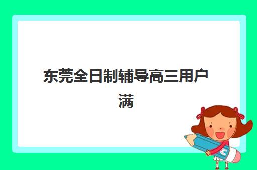 东莞全日制辅导高三用户满意度标杆机构有哪些？2025年最新前十排名、各校特色解析与科学择校指南