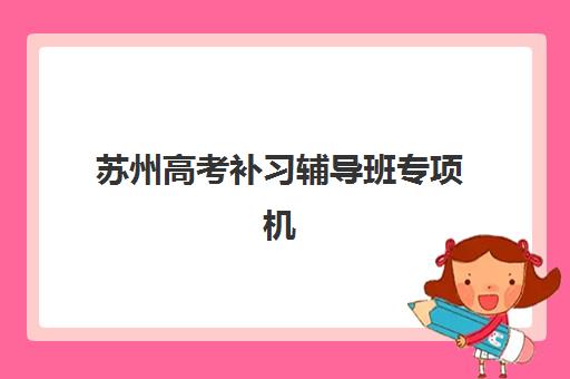 苏州高考补习辅导班专项机构竞争力排行如何参考？2025年权威榜单解析与择校指南
