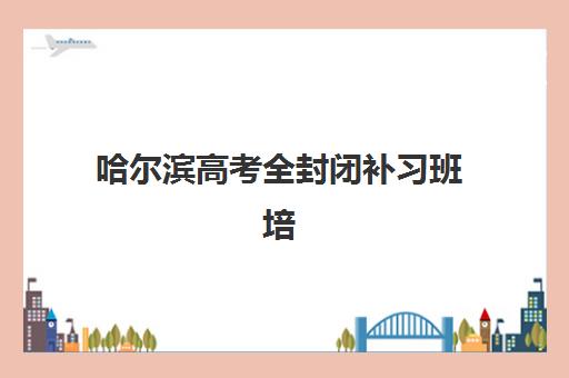哈尔滨高考全封闭补习班培训机构哪个比较好？2025年最新权威排名、择校指南与避坑全攻略