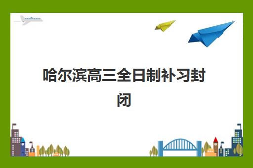 哈尔滨高三全日制补习封闭培训机构有哪些地方好？2025年最新优质机构推荐、实地考察指南与择校全攻略