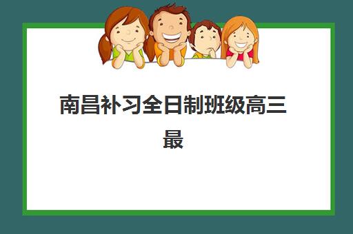 南昌补习全日制班级高三最好辅导学校有哪些？2025年最新权威排名与高性价比择校指南