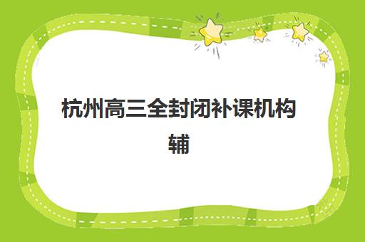 杭州高三全封闭补课机构辅导机构哪家好一点？2025年最新十大排名、各校特色与择校全攻略