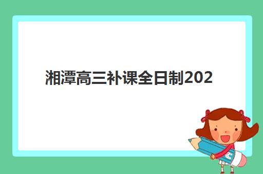 湘潭高三补课全日制2025培训机构前十名如何选择？最新权威榜单解读与高性价比择校全指南