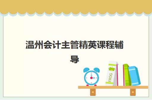 温州会计主管精英课程辅导机构有哪些地方好?2025年最新权威排名、各校特色解析与科学择校全攻略 温州会计主管精英课程辅导机构有哪些地方好?2025年最新权威排名、各校特色解析与科学择校全攻略