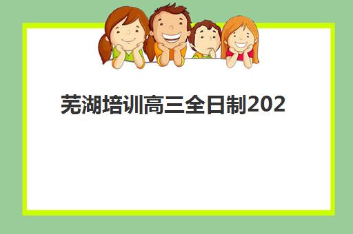 芜湖培训高三全日制2025年报名情况如何把握？最新时间节点、机构选择与成功报名全流程详解