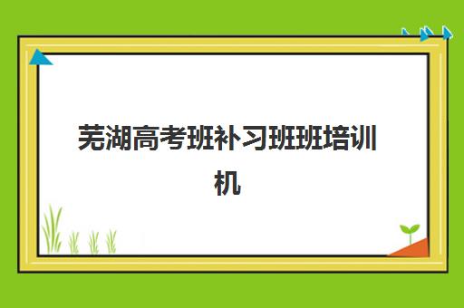 芜湖高考班补习班班培训机构哪家好一点？2025年最新权威排名、各校特色深度解析与科学择校全攻略