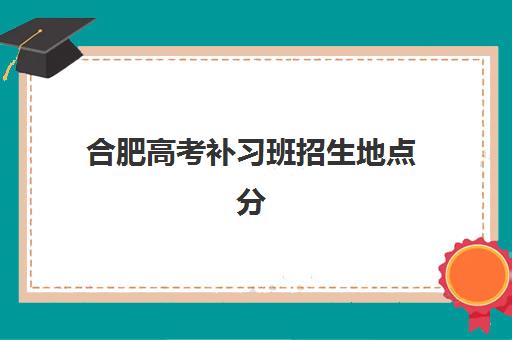 合肥高考补习班招生地点分布图：2025年最新校区地址与择校指南