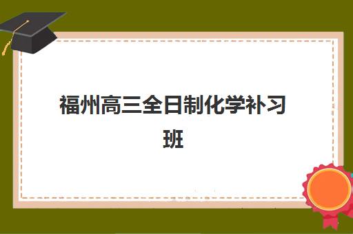 福州高三全日制化学补习班三大公办机构特色对比如何评估？2023年权威评测、择校标准与成功案例全解析
