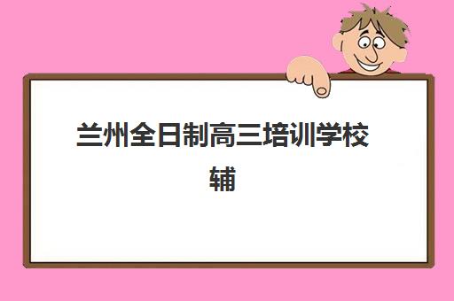 兰州全日制高三培训学校辅导培训机构哪家好？2025年最新排名解析、择校标准与避坑全指南
