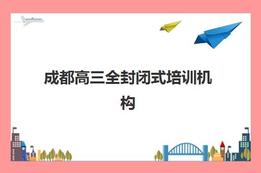 成都高三全封闭式培训机构集训营排名前十的学校如何科学选择？2025年最新榜单、评估标准与择校指南全解析