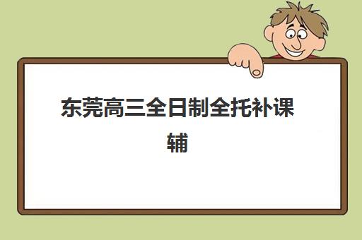 东莞高三全日制全托补课辅导培训机构哪家好？2025年最新权威排名、各校特色解析与科学择校全攻略指南