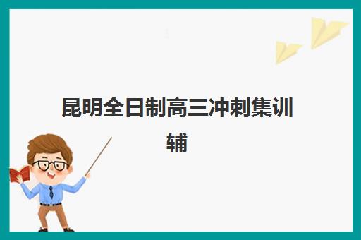 昆明全日制高三冲刺集训辅导培训机构哪家好一点？2025年最新权威排名、择校指南与性价比分析全攻略